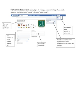Preferencias de cuenta: Desde la página de inicio puedes cambiar las preferencias de
              tu cuenta pinchando sobre “cuenta” y después “preferencias”.




Pon una
foto de
perfil aquí                                                                                       Pincha aquí
                                                                                                  para
                                                                                                  acceder a
                                                                                                  este menú

      Para
      cambiar de
      email,                                                                          Desactiva las notificaciones
      nombre,                                                                         que llegan a tu correo
      apellido,                                          Cambiar de                   electrónico (es una buena idea
      etc…                                               contraseña                   hacerlo)
 