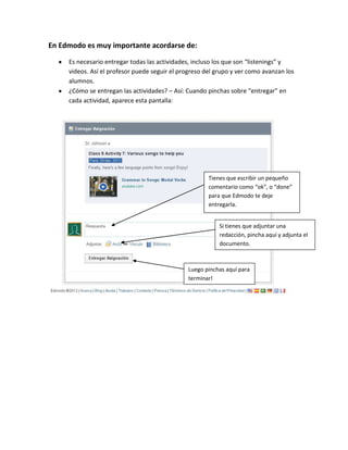 En Edmodo es muy importante acordarse de:

     Es necesario entregar todas las actividades, incluso los que son “listenings” y
     videos. Así el profesor puede seguir el progreso del grupo y ver como avanzan los
     alumnos.
     ¿Cómo se entregan las actividades? – Así: Cuando pinchas sobre “entregar” en
     cada actividad, aparece esta pantalla:




                                                       Tienes que escribir un pequeño
                                                       comentario como “ok”, o “done”
                                                       para que Edmodo te deje
                                                       entregarla.


                                                           Si tienes que adjuntar una
                                                           redacción, pincha aquí y adjunta el
                                                           documento.



                                               Luego pinchas aquí para
                                               terminar!
 