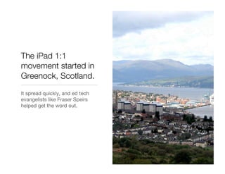 The iPad 1:1
movement started in
Greenock, Scotland.
It spread quickly, and ed tech
evangelists like Fraser Speirs
helped get the word out.
 