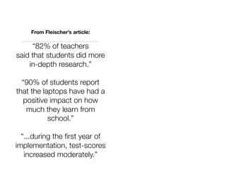 From Fleischer’s article:

     “82% of teachers
said that students did more
    in-depth research.”

  “90% of students report
that the laptops have had a
  positive impact on how
   much they learn from
           school.”

  “...during the ﬁrst year of
implementation, test-scores
   increased moderately.”
 
