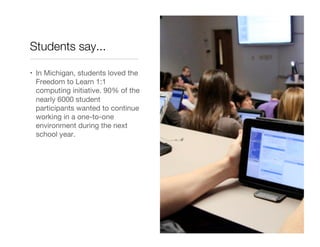 Students say...

•  In Michigan, students loved the
   Freedom to Learn 1:1
   computing initiative. 90% of the
   nearly 6000 student
   participants wanted to continue
   working in a one-to-one
   environment during the next
   school year.
 