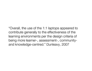 “Overall, the use of the 1:1 laptops appeared to
contribute generally to the effectiveness of the
learning environments per the design criteria of
being more learner-, assessment-, community-
and knowledge-centred.” Dunleavy, 2007
 