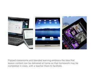 Flipped classrooms and blended learning embrace the idea that
lesson content can be delivered at home so that homework may be
completed in class, with a teacher there to facilitate.
 