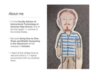 About me

•  I’m the Faculty Advisor of
   Instructional Technology at
   Xaverian High School, one of
   the ﬁrst Apple 1:1 schools in
   the United States.


•  My book Going One-to-One:
   iPads and Mobile Computing
   in the Classroom will be
   released in October.


•  I teach at the college level as
   well and utilize a 1:1 laptop
   environment with my students
   there.
 