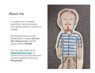 About me

•  I’ve spent over a decade
   teaching in various schools,
   from grade school to Yeshiva to
   college.


•  My Edmodo group for this
   presentation is called One-to-
   One Classrooms and the
   group code is khk2p0


•  You can also email me at
   pfogarty@gmail.com, or
   contact me via my favorite form
   of social media by following
   @fogarty22
 