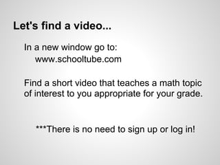 Let's find a video...
  In a new window go to:
     www.schooltube.com

  Find a short video that teaches a math topic
  of interest to you appropriate for your grade.


     ***There is no need to sign up or log in!
 