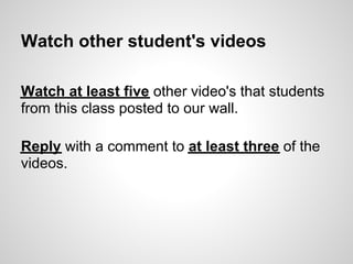 Watch other student's videos

Watch at least five other video's that students
from this class posted to our wall.

Reply with a comment to at least three of the
videos.
 