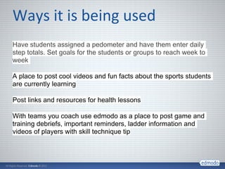 Have students assigned a pedometer and have them enter daily
step totals. Set goals for the students or groups to reach week to
week

A place to post cool videos and fun facts about the sports students
are currently learning

Post links and resources for health lessons

With teams you coach use edmodo as a place to post game and
training debriefs, important reminders, ladder information and
videos of players with skill technique tip
 