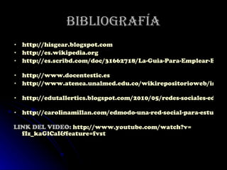 Bibliografía http://hisgear.blogspot.com   http://es.wikipedia.org   http://es.scribd.com/doc/31662718/La-Guia-Para-Emplear-EDMODO   http://www.docentestic.es   http://www.atenea.unalmed.edu.co/wikirepositorioweb/index.php/Edmodo   http://edutallertics.blogspot.com/2010/05/redes-sociales-educativas-edmodo.html   http://carolinamillan.com/edmodo-una-red-social-para-estudiantes-y-profesores   LINK DEL VIDEO:  http :// www.youtube.com / watch?v = fIz_kaGlCaI&feature = fvst   