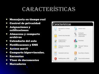 Características  Mensajeria en tiempo real Control de privacidad Asignaciones y calificaciones Almacena y comparte archivos Calendario del aula Notificacones y SMS Acceso movil Comparte hipervinculos. Encuestas Visor de documentos Marcadores 