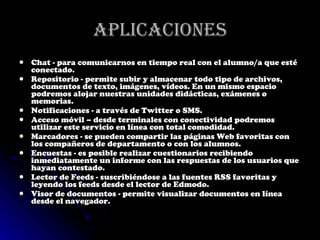 Aplicaciones Chat - para comunicarnos en tiempo real con el alumno/a que esté conectado. Repositorio - permite subir y almacenar todo tipo de archivos, documentos de texto, imágenes, vídeos. En un mismo espacio podremos alojar nuestras unidades didácticas, exámenes o memorias. Notificaciones - a través de Twitter o SMS. Acceso móvil – desde terminales con conectividad podremos utilizar este servicio en línea con total comodidad. Marcadores - se pueden compartir las páginas Web favoritas con los compañeros de departamento o con los alumnos. Encuestas - es posible realizar cuestionarios recibiendo inmediatamente un informe con las respuestas de los usuarios que hayan contestado. Lector de Feeds - suscribiéndose a las fuentes RSS favoritas y leyendo los feeds desde el lector de Edmodo. Visor de documentos - permite visualizar documentos en línea desde el navegador. 