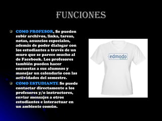 Funciones COMO PROFESOR , Se pueden subir archivos, links, tareas, notas, anuncios especiales, además de poder dialogar con los estudiantes a través de un muro que se parece mucho al de Facebook. Los profesores también pueden hacer encuestas a sus alumnos y manejar un calendario con las actividades del semestre. COMO ESTUDIANTE  Se puede contactar directamente a los profesores y/o instructores, enviar mensajes a otros estudiantes e interactuar en un ambiente común. 