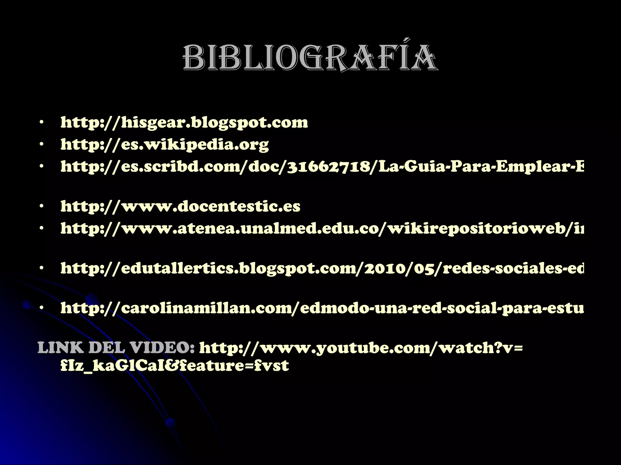 Bibliografía http://hisgear.blogspot.com   http://es.wikipedia.org   http://es.scribd.com/doc/31662718/La-Guia-Para-Emplear-EDMODO   http://www.docentestic.es   http://www.atenea.unalmed.edu.co/wikirepositorioweb/index.php/Edmodo   http://edutallertics.blogspot.com/2010/05/redes-sociales-educativas-edmodo.html   http://carolinamillan.com/edmodo-una-red-social-para-estudiantes-y-profesores   LINK DEL VIDEO:  http :// www.youtube.com / watch?v = fIz_kaGlCaI&feature = fvst   