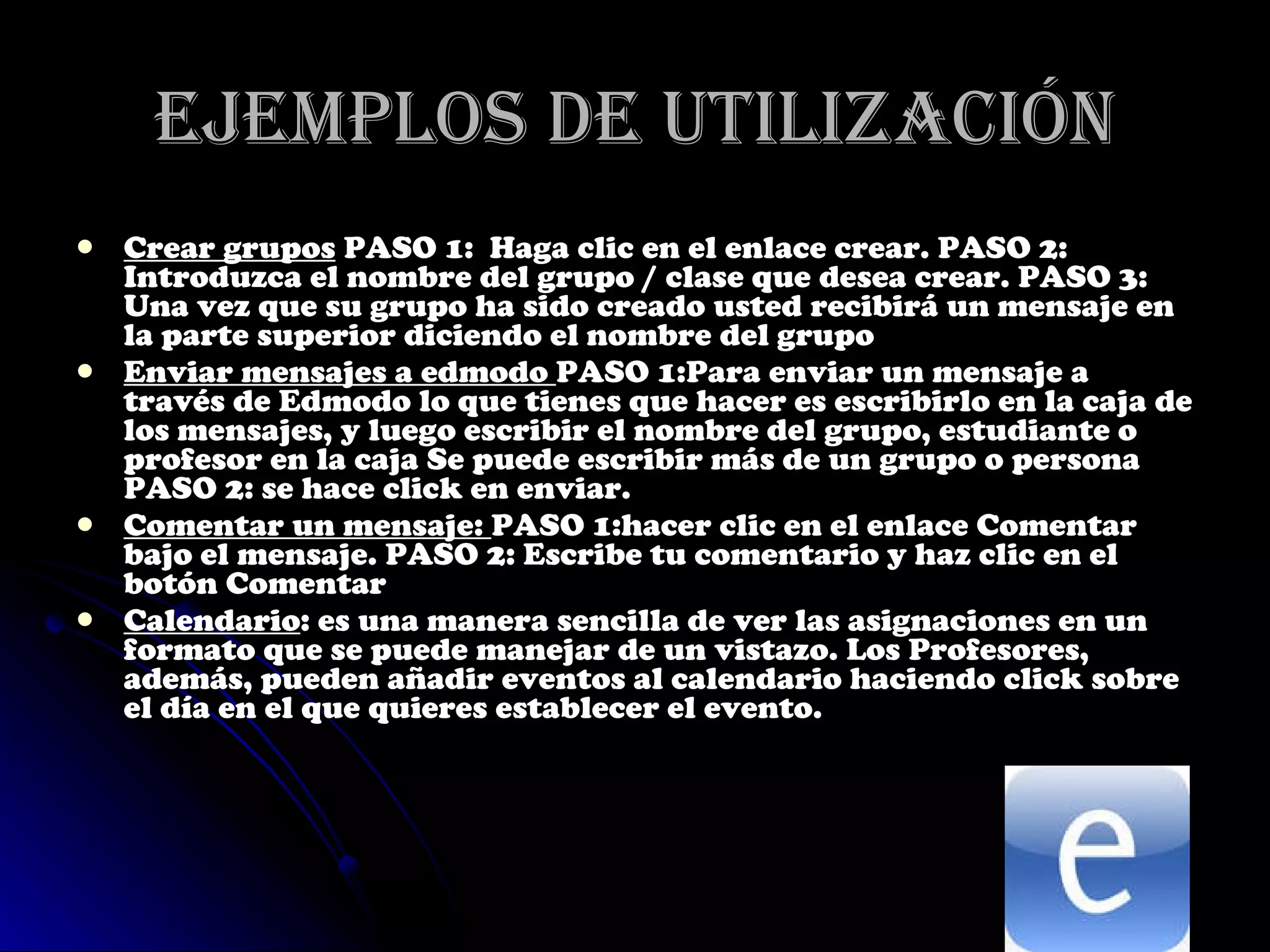 Ejemplos de utilización Crear grupos  PASO 1:  Haga clic en el enlace crear. PASO 2: Introduzca el nombre del grupo / clase que desea crear. PASO 3: Una vez que su grupo ha sido creado usted recibirá un mensaje en la parte superior diciendo el nombre del grupo  Enviar mensajes a edmodo  PASO 1:Para enviar un mensaje a través de Edmodo lo que tienes que hacer es escribirlo en la caja de los mensajes, y luego escribir el nombre del grupo, estudiante o profesor en la caja Se puede escribir más de un grupo o persona PASO 2: se hace click en enviar. Comentar un mensaje:  PASO 1:hacer clic en el enlace Comentar bajo el   mensaje. PASO 2: Escribe tu comentario y haz clic en el botón Comentar  Calendario :  es una manera sencilla de ver las asignaciones en un formato que se puede manejar de un vistazo. Los Profesores, además, pueden añadir eventos al calendario haciendo click sobre el día en el que quieres establecer el evento. 