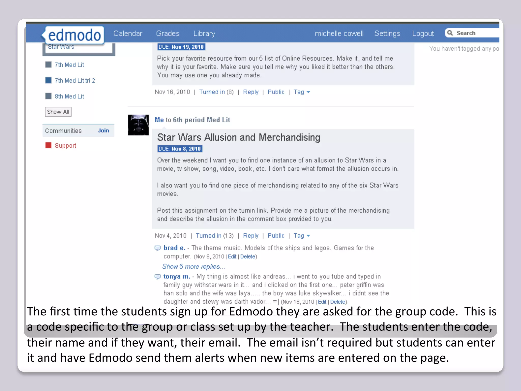 The	
  ﬁrst	
  =me	
  the	
  students	
  sign	
  up	
  for	
  Edmodo	
  they	
  are	
  asked	
  for	
  the	
  group	
  code.	
  	
  This	
  is	
  
a	
  code	
  speciﬁc	
  to	
  the	
  group	
  or	
  class	
  set	
  up	
  by	
  the	
  teacher.	
  	
  The	
  students	
  enter	
  the	
  code,	
  
their	
  name	
  and	
  if	
  they	
  want,	
  their	
  email.	
  	
  The	
  email	
  isn’t	
  required	
  but	
  students	
  can	
  enter	
  
it	
  and	
  have	
  Edmodo	
  send	
  them	
  alerts	
  when	
  new	
  items	
  are	
  entered	
  on	
  the	
  page.	
  	
  	
  
 