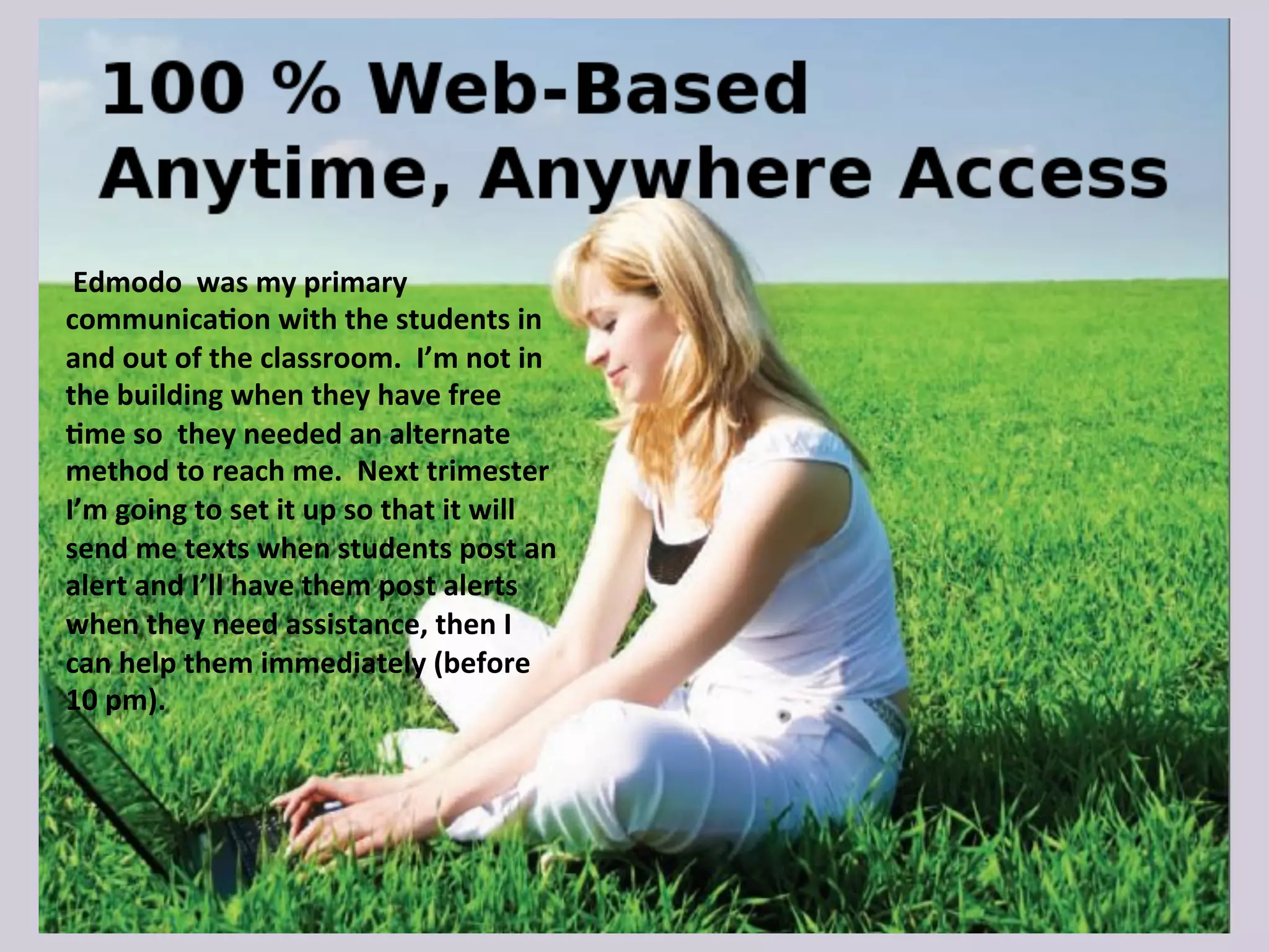  Edmodo	
  	
  was	
  my	
  primary	
  
communica9on	
  with	
  the	
  students	
  in	
  
and	
  out	
  of	
  the	
  classroom.	
  	
  I’m	
  not	
  in	
  
the	
  building	
  when	
  they	
  have	
  free	
  
9me	
  so	
  	
  they	
  needed	
  an	
  alternate	
  
method	
  to	
  reach	
  me.	
  	
  Next	
  trimester	
  
I’m	
  going	
  to	
  set	
  it	
  up	
  so	
  that	
  it	
  will	
  
send	
  me	
  texts	
  when	
  students	
  post	
  an	
  
alert	
  and	
  I’ll	
  have	
  them	
  post	
  alerts	
  
when	
  they	
  need	
  assistance,	
  then	
  I	
  
can	
  help	
  them	
  immediately	
  (before	
  
10	
  pm).	
  
 