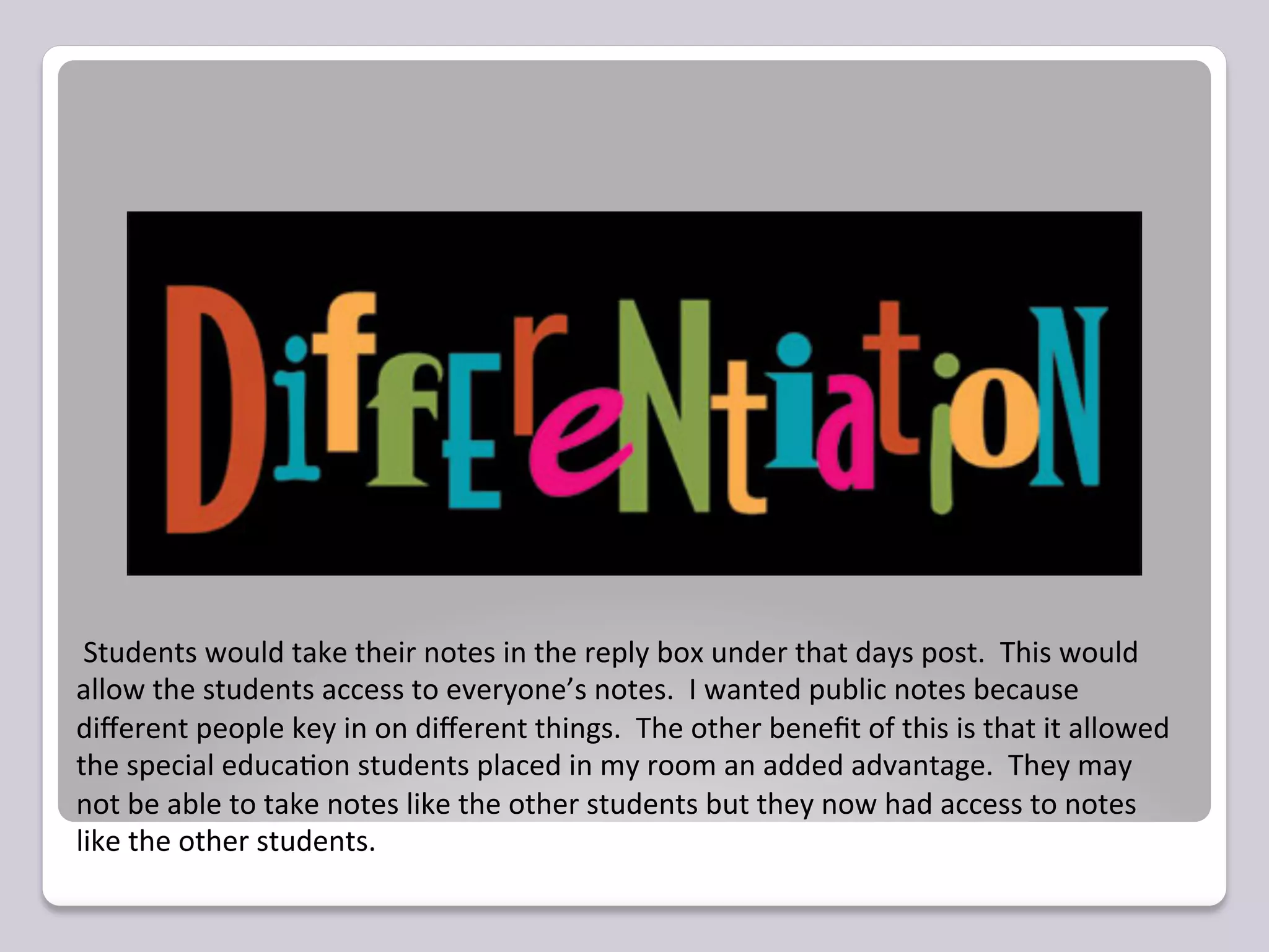  Students	
  would	
  take	
  their	
  notes	
  in	
  the	
  reply	
  box	
  under	
  that	
  days	
  post.	
  	
  This	
  would	
  
allow	
  the	
  students	
  access	
  to	
  everyone’s	
  notes.	
  	
  I	
  wanted	
  public	
  notes	
  because	
  
diﬀerent	
  people	
  key	
  in	
  on	
  diﬀerent	
  things.	
  	
  The	
  other	
  beneﬁt	
  of	
  this	
  is	
  that	
  it	
  allowed	
  
the	
  special	
  educa=on	
  students	
  placed	
  in	
  my	
  room	
  an	
  added	
  advantage.	
  	
  They	
  may	
  
not	
  be	
  able	
  to	
  take	
  notes	
  like	
  the	
  other	
  students	
  but	
  they	
  now	
  had	
  access	
  to	
  notes	
  
like	
  the	
  other	
  students.	
  
 