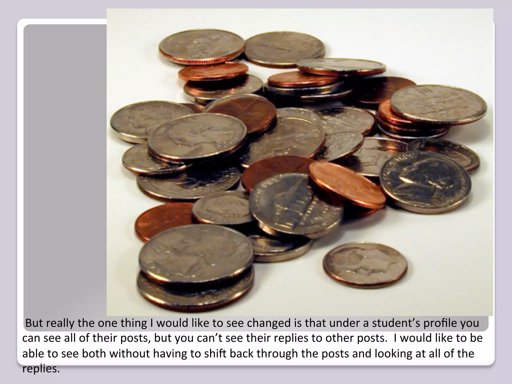  But	
  really	
  the	
  one	
  thing	
  I	
  would	
  like	
  to	
  see	
  changed	
  is	
  that	
  under	
  a	
  student’s	
  proﬁle	
  you	
  
can	
  see	
  all	
  of	
  their	
  posts,	
  but	
  you	
  can’t	
  see	
  their	
  replies	
  to	
  other	
  posts.	
  	
  I	
  would	
  like	
  to	
  be	
  
able	
  to	
  see	
  both	
  without	
  having	
  to	
  shiR	
  back	
  through	
  the	
  posts	
  and	
  looking	
  at	
  all	
  of	
  the	
  
replies.	
  	
  	
  
 