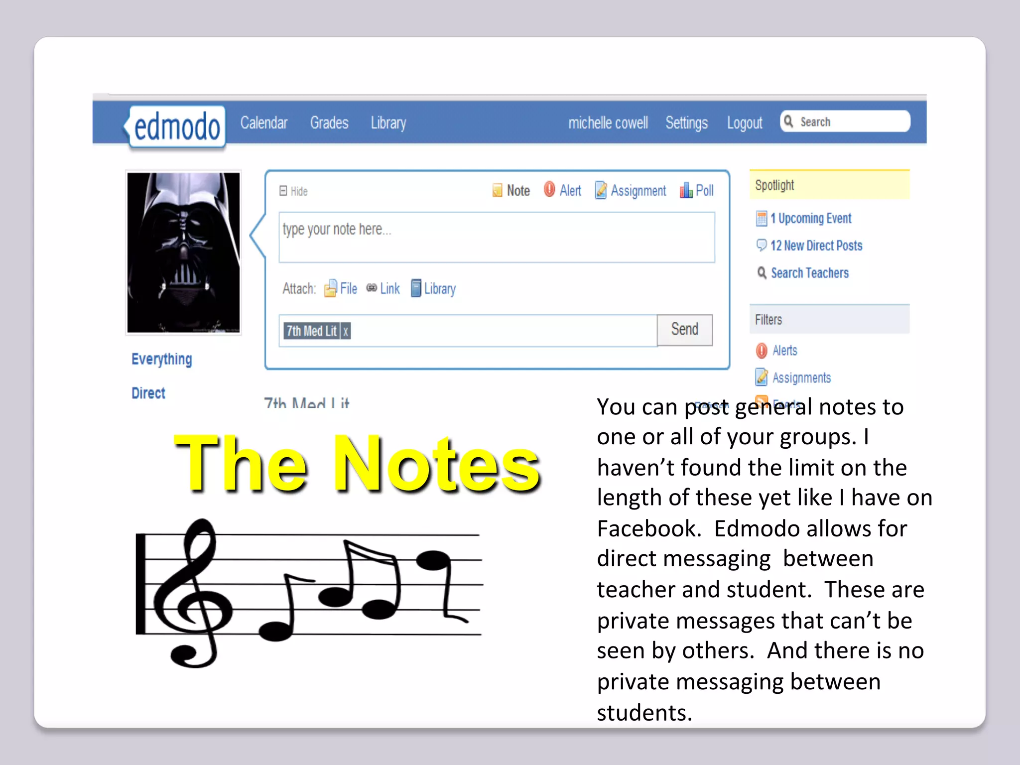 You	
  can	
  post	
  general	
  notes	
  to	
  
            one	
  or	
  all	
  of	
  your	
  groups.	
  I	
  
The Notes   haven’t	
  found	
  the	
  limit	
  on	
  the	
  
            length	
  of	
  these	
  yet	
  like	
  I	
  have	
  on	
  
            Facebook.	
  	
  Edmodo	
  allows	
  for	
  
            direct	
  messaging	
  	
  between	
  
            teacher	
  and	
  student.	
  	
  These	
  are	
  
            private	
  messages	
  that	
  can’t	
  be	
  
            seen	
  by	
  others.	
  	
  And	
  there	
  is	
  no	
  
            private	
  messaging	
  between	
  
            students.	
  
 