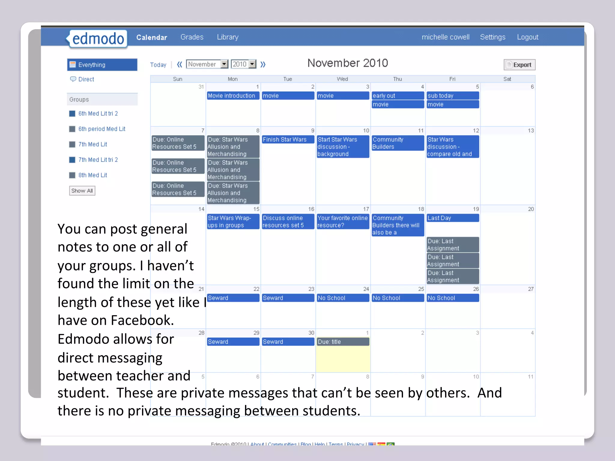 You	
  can	
  post	
  general	
  
notes	
  to	
  one	
  or	
  all	
  of	
  
your	
  groups.	
  I	
  haven’t	
  
found	
  the	
  limit	
  on	
  the	
  
length	
  of	
  these	
  yet	
  like	
  I	
  
have	
  on	
  Facebook.	
  	
  
Edmodo	
  allows	
  for	
  
direct	
  messaging	
  	
  
between	
  teacher	
  and
student.	
  	
  These	
  are	
  private	
  messages	
  that	
  can’t	
  be	
  seen	
  by	
  others.	
  	
  And	
  
there	
  is	
  no	
  private	
  messaging	
  between	
  students.	
  
 