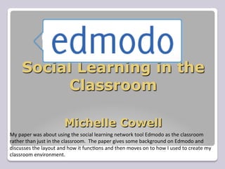 Social Learning in the
              Classroom

                                     Michelle Cowell
My	
  paper	
  was	
  about	
  using	
  the	
  social	
  learning	
  network	
  tool	
  Edmodo	
  as	
  the	
  classroom	
  
rather	
  than	
  just	
  in	
  the	
  classroom.	
  	
  The	
  paper	
  gives	
  some	
  background	
  on	
  Edmodo	
  and	
  
discusses	
  the	
  layout	
  and	
  how	
  it	
  func=ons	
  and	
  then	
  moves	
  on	
  to	
  how	
  I	
  used	
  to	
  create	
  my	
  
classroom	
  environment.	
  
 