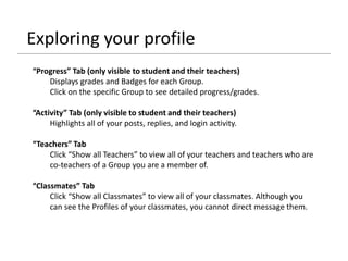 Exploring your profile
“Progress” Tab (only visible to student and their teachers)
Displays grades and Badges for each Group.
Click on the specific Group to see detailed progress/grades.
“Activity” Tab (only visible to student and their teachers)
Highlights all of your posts, replies, and login activity.
“Teachers” Tab
Click “Show all Teachers” to view all of your teachers and teachers who are
co-teachers of a Group you are a member of.
“Classmates” Tab
Click “Show all Classmates” to view all of your classmates. Although you
can see the Profiles of your classmates, you cannot direct message them.
 