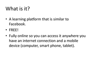 What is it?
• A learning platform that is similar to
Facebook.
• FREE!
• Fully online so you can access it anywhere you
have an internet connection and a mobile
device (computer, smart phone, tablet).
 