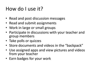 How do I use it?
• Read and post discussion messages
• Read and submit assignments
• Work in large or small groups
• Participate in discussions with your teacher and
group members
• Take polls or quizzes
• Store documents and videos in the “backpack”
• Use assigned apps and view pictures and videos
from your teacher
• Earn badges for your work
 