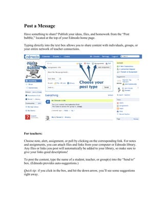 Post a Message
Have something to share? Publish your ideas, files, and homework from the “Post
bubble,” located at the top of your Edmodo home page.

Typing directly into the text box allows you to share content with individuals, groups, or
your entire network of teacher connections.




For teachers:

Choose note, alert, assignment, or poll by clicking on the corresponding link. For notes
and assignments, you can attach files and links from your computer or Edmodo library.
Any files or links you post will automatically be added to your library, so make sure to
give your links good descriptions!

To post the content, type the name of a student, teacher, or group(s) into the “Send to”
box. (Edmodo provides auto-suggestions.)

Quick tip: if you click in the box, and hit the down arrow, you’ll see some suggestions
right away.
 