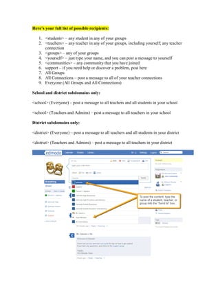 Here’s your full list of possible recipients:

   1. <students> – any student in any of your groups
   2. <teachers> – any teacher in any of your groups, including yourself; any teacher
      connection
   3. <groups> – any of your groups
   4. <yourself> – just type your name, and you can post a message to yourself
   5. <communities> – any community that you have joined
   6. support – if you need help or discover a problem, post here
   7. All Groups
   8. All Connections – post a message to all of your teacher connections
   9. Everyone (All Groups and All Connections)

School and district subdomains only:

<school> (Everyone) – post a message to all teachers and all students in your school

<school> (Teachers and Admins) – post a message to all teachers in your school

District subdomains only:

<district> (Everyone) – post a message to all teachers and all students in your district

<district> (Teachers and Admins) – post a message to all teachers in your district
 