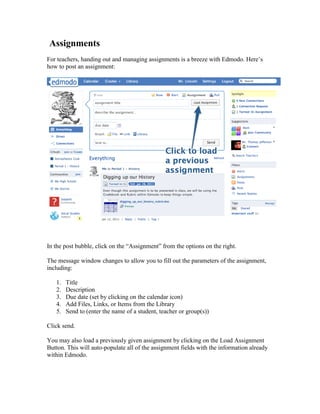 Assignments
For teachers, handing out and managing assignments is a breeze with Edmodo. Here’s
how to post an assignment:




In the post bubble, click on the “Assignment” from the options on the right.

The message window changes to allow you to fill out the parameters of the assignment,
including:

   1.   Title
   2.   Description
   3.   Due date (set by clicking on the calendar icon)
   4.   Add Files, Links, or Items from the Library
   5.   Send to (enter the name of a student, teacher or group(s))

Click send.

You may also load a previously given assignment by clicking on the Load Assignment
Button. This will auto-populate all of the assignment fields with the information already
within Edmodo.
 