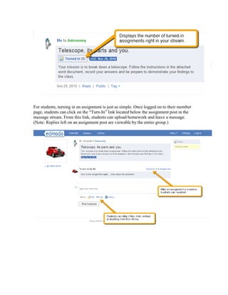 For students, turning in an assignment is just as simple. Once logged on to their member
page, students can click on the “Turn-In” link located below the assignment post in the
message stream. From this link, students can upload homework and leave a message.
(Note: Replies left on an assignment post are viewable by the entire group.)
 