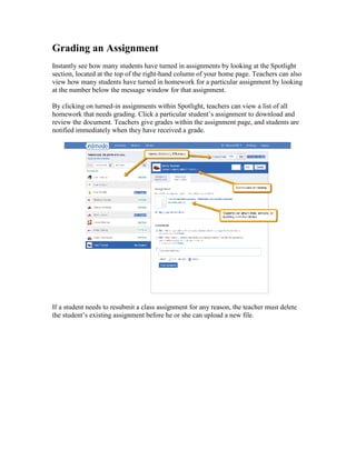 Grading an Assignment
Instantly see how many students have turned in assignments by looking at the Spotlight
section, located at the top of the right-hand column of your home page. Teachers can also
view how many students have turned in homework for a particular assignment by looking
at the number below the message window for that assignment.

By clicking on turned-in assignments within Spotlight, teachers can view a list of all
homework that needs grading. Click a particular student’s assignment to download and
review the document. Teachers give grades within the assignment page, and students are
notified immediately when they have received a grade.




If a student needs to resubmit a class assignment for any reason, the teacher must delete
the student’s existing assignment before he or she can upload a new file.
 