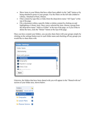 Show items in your library that have either been added via the “add” button or by
       being attached to posts in your groups. Use the filters on the left side (Added to
       Library, Attached to Posts, Direct).
       Filter content by type-files or links-from the drop-down menu “All Types” at the
       top of the page.
       File a document within a specific folder or delete content by clicking on and
       highlighting a Library item. Once youve selected the item, choose a group from
       the drop-down menu “Add to a Folder” at the top of the page, or if you’d like to
       delete the item, click the “Delete” button at the top of the page.

Once you have created your folders, you can also share them with your groups simply by
clicking on the settings button next to each folder name and checking off any groups you
would like to share them with.




Likewise, the folders that have been shared with you will appear in the “Shared with me”
section of your folder area, shown below:
 