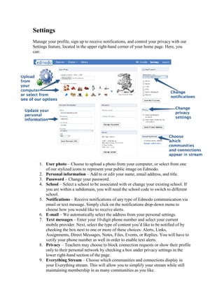 Settings
Manage your profile, sign up to receive notifications, and control your privacy with our
Settings feature, located in the upper right-hand corner of your home page. Here, you
can:




   1. User photo – Choose to upload a photo from your computer, or select from one
      of our stylized icons to represent your public image on Edmodo.
   2. Personal information – Add to or edit your name, email address, and title.
   3. Password – Change your password.
   4. School – Select a school to be associated with or change your existing school. If
      you are within a subdomain, you will need the school code to switch to different
      school.
   5. Notifications – Receive notifications of any type of Edmodo communication via
      email or text message. Simply click on the notifications drop-down menu to
      choose how you would like to receive alerts.
   6. E-mail – We automatically select the address from your personal settings.
   7. Text messages – Enter your 10-digit phone number and select your current
      mobile provider. Next, select the type of content you’d like to be notified of by
      checking the box next to one or more of these choices: Alerts, Links,
      Assignments, Direct Messages, Notes, Files, Events, or Replies. You will have to
      verify your phone number as well in order to enable text alerts.
   8. Privacy – Teachers may choose to block connection requests or show their profile
      only to their personal network by checking a box under privacy settings in the
      lower right-hand section of the page.
   9. Everything Stream – Choose which communities and connections display in
      your Everything stream. This will allow you to simplify your stream while still
      maintaining membership in as many communities as you like.
 