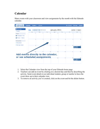 Calendar
Share events with your classroom and view assignments by the month with the Edmodo
calendar.




   1. Select the Calendar view from the top of your Edmodo home page.
   2. Teachers can add an event by clicking on a desired day and then by describing the
      activity. Send event details to an individual student, group or teacher to have the
      event show up in their calendar view.
   3. To remove an activity you’ve created, click on the event and hit the delete button.
 