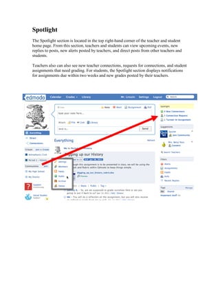 Spotlight
The Spotlight section is located in the top right-hand corner of the teacher and student
home page. From this section, teachers and students can view upcoming events, new
replies to posts, new alerts posted by teachers, and direct posts from other teachers and
students.

Teachers also can also see new teacher connections, requests for connections, and student
assignments that need grading. For students, the Spotlight section displays notifications
for assignments due within two weeks and new grades posted by their teachers.
 