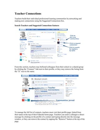 Teacher Connections
Teachers build their individual professional learning communities by networking and
making new connections using the Suggested Connections box.

Search Teachers and Suggested Connections features




From this section, teachers may befriend colleagues from their school or a shared group
by clicking the “Connect” link next to their profile, or they may remove the listing from
the “X” next to the name.




To manage the full list of contacts, teachers must visit their profile page, linked from
their name at the top of their Edmodo home page. Teachers can send a colleague a direct
message by clicking on the profile of a contact and typing directly into the message
window, or they can remove the contact by tapping the “Remove” button at the top of the
page.
 