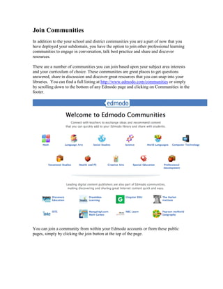 Join Communities
In addition to the your school and district communities you are a part of now that you
have deployed your subdomain, you have the option to join other professional learning
communities to engage in conversation, talk best practice and share and discover
resources.

There are a number of communities you can join based upon your subject area interests
and your curriculum of choice. These communities are great places to get questions
answered, share in discussion and discover great resources that you can snap into your
libraries. You can find a full listing at http://www.edmodo.com/communities or simply
by scrolling down to the bottom of any Edmodo page and clicking on Communities in the
footer.




You can join a community from within your Edmodo accounts or from these public
pages, simply by clicking the join button at the top of the page.
 