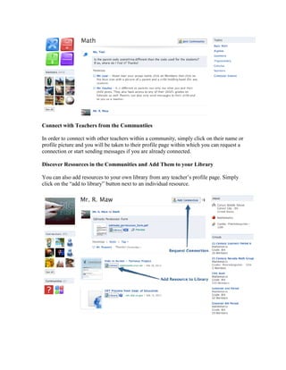 Connect with Teachers from the Communtiies

In order to connect with other teachers within a community, simply click on their name or
profile picture and you will be taken to their profile page within which you can request a
connection or start sending messages if you are already connected.

Discover Resources in the Communities and Add Them to your Library

You can also add resources to your own library from any teacher’s profile page. Simply
click on the “add to library” button next to an individual resource.
 