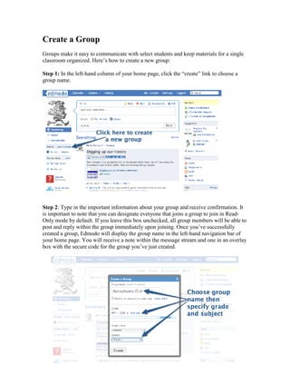 Create a Group
Groups make it easy to communicate with select students and keep materials for a single
classroom organized. Here’s how to create a new group:

Step 1: In the left-hand column of your home page, click the “create” link to choose a
group name.




Step 2: Type in the important information about your group and receive confirmation. It
is important to note that you can designate everyone that joins a group to join in Read-
Only mode by default. If you leave this box unchecked, all group members will be able to
post and reply within the group immediately upon joining. Once you’ve successfully
created a group, Edmodo will display the group name in the left-hand navigation bar of
your home page. You will receive a note within the message stream and one in an overlay
box with the secure code for the group you’ve just created.
 