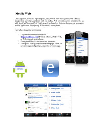 Mobile Web
Check updates, view and reply to posts, and publish new messages to your Edmodo
groups from anywhere, anytime, with our mobile Web application. It’s optimized for use
with Apple’s iPhone or iPod Touch as well as Google’s Android, but you can access the
mobile application through any Web-enabled smart phone.

Here’s how to get the application:

   1. Log onto to our mobile Web site
      (http://m.edmodo.com) from an iPhone, iPod Touch,
      or Web-enabled smart phone.
   2. Enter your Edmodo username and password.
   3. View posts from your Edmodo home page, check for
      new messages in Spotlight, or post a new message.
 