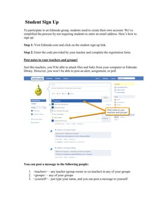 Student Sign Up
To participate in an Edmodo group, students need to create their own account. We’ve
simplified the process by not requiring students to enter an email address. Here’s how to
sign up:

Step 1: Visit Edmodo.com and click on the student sign-up link.

Step 2: Enter the code provided by your teacher and complete the registration form.

Post notes to your teachers and groups!

Just like teachers, you’ll be able to attach files and links from your computer or Edmodo
library. However, you won’t be able to post an alert, assignment, or poll.




You can post a message to the following people:

   1. <teachers> – any teacher (group owner or co-teacher) in any of your groups
   2. <groups> – any of your groups
   3. <yourself> – just type your name, and you can post a message to yourself
 