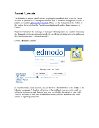 Parent Accounts
The following is written specifically for helping parents to know how to use the Parent
Account. If you would like a template email for how to announce these parent accounts to
parents and teachers, please follow this link. Please see the instructions at the bottom of
this section for how to find the Parent Account codes and sending direct messages to
Parents:

Parent accounts allow the exchange of messages between parents and teachers (including
due dates and missing assignment reminders), provide parents direct access to grades, and
alert families to school events and activities.

Create a Parent Account:




In order to create a parent account, click on the “I’m a Parent Button” in the middle of the
Edmodo home page. A facebox will appear in the middle of your screen, in which you
will write in the parent code that you have been provided by the teacher of your child.
You will also need to state your relationship with the child and provide a valid email
address to register your account.
 