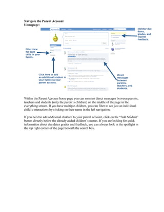 Navigate the Parent Account
Homepage:




Within the Parent Account home page you can monitor direct messages between parents,
teachers and students (only the parent’s children) on the middle of the page in the
everything stream. If you have multiple children, you can filter to see just an individual
child’s interactions by clicking on their name in the left navigation.

If you need to add additional children to your parent account, click on the “Add Student”
button directly below the already added children’s names. If you are looking for quick
information about due dates grades and feedback, you can always look in the spotlight in
the top right corner of the page beneath the search box.
 