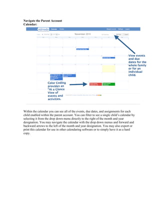 Navigate the Parent Account
Calendar:




Within the calendar you can see all of the events, due dates, and assignments for each
child enabled within the parent account. You can filter to see a single child’s calendar by
selecting it from the drop down menu directly to the right of the month and year
designation. You may navigate the calendar with the drop down menus and forward and
backward arrows to the left of the month and year designation. You may also export or
print this calendar for use in other calendaring software or to simply have it as a hard
copy.
 