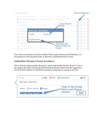 Note: Once your parents have been notified of their codes and have joined Edmodo, it is
best practice to reset all parent codes so that only verified parents have access.

Sending Direct Messages to Parents (as teachers):

This is done by typing in either the parent’s names individually into the “Send To” box or
by typing in the name of the group and selecting the Parents option from the suggestions.
This will allow teachers to send direct messages to all parents in a group at one time.
 