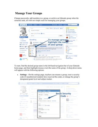 Manage Your Groups
Change passwords, add members to a group, or archive an Edmodo group when the
semester ends, all with our simple tools for managing your groups.




To start, find the desired group name in the left-hand navigation bar of your Edmodo
home page, and then highlight (mouse over) the name of the group. A drop-down menu
will appear with the following options:

       Settings – On the settings page, teachers can rename a group, reset a security
       code (if unauthorized students have received the code), or change the group’s
       designated grade level and subject matter.
 