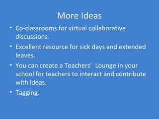 More Ideas
• Co-classrooms for virtual collaborative
  discussions.
• Excellent resource for sick days and extended
  leaves.
• You can create a Teachers’ Lounge in your
  school for teachers to interact and contribute
  with ideas.
• Tagging.
 