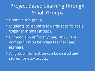 Project Based Learning through
           Small Groups
• Create a sub-group.
• Students collaborate towards specific goals
  together in small groups.
• Edmodo allows for anytime, anywhere
  communication between teachers and
  learners.
• All group information can be shared and
  stored for easy access.
 